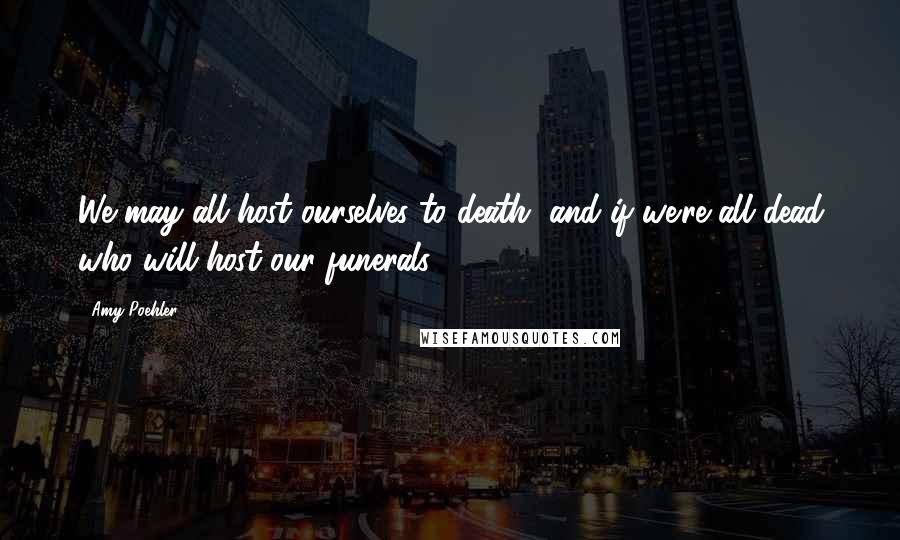 Amy Poehler Quotes: We may all host ourselves to death, and if we're all dead who will host our funerals?