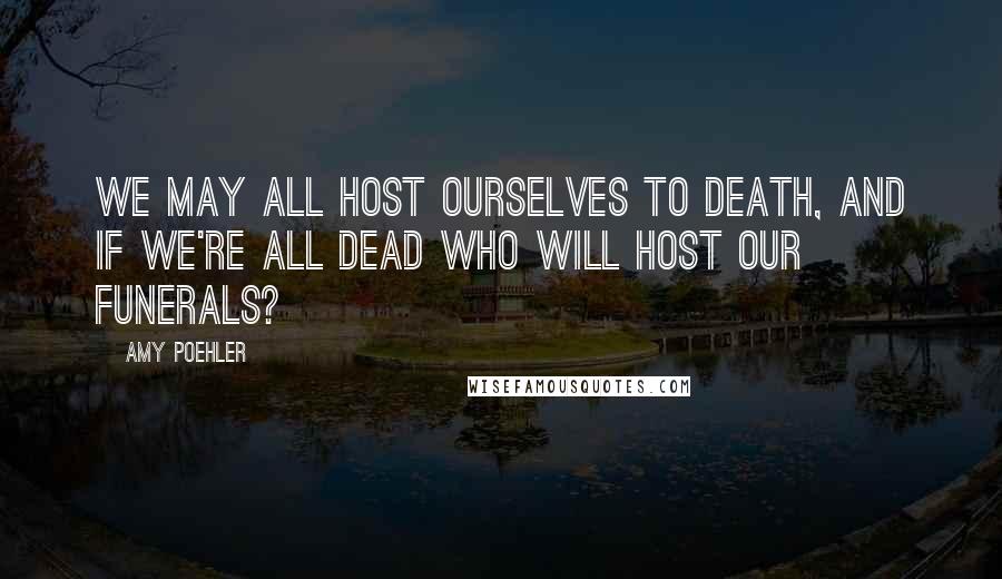 Amy Poehler Quotes: We may all host ourselves to death, and if we're all dead who will host our funerals?