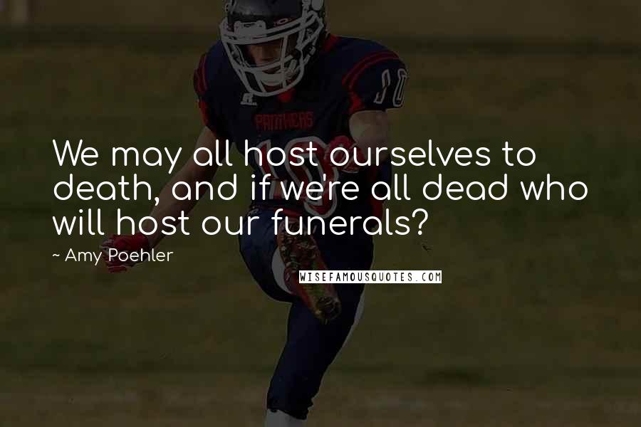 Amy Poehler Quotes: We may all host ourselves to death, and if we're all dead who will host our funerals?