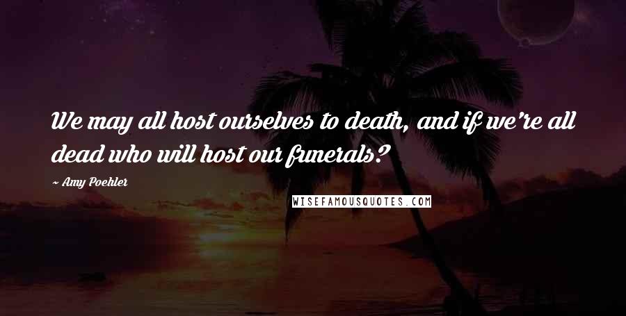 Amy Poehler Quotes: We may all host ourselves to death, and if we're all dead who will host our funerals?