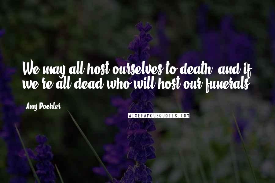 Amy Poehler Quotes: We may all host ourselves to death, and if we're all dead who will host our funerals?