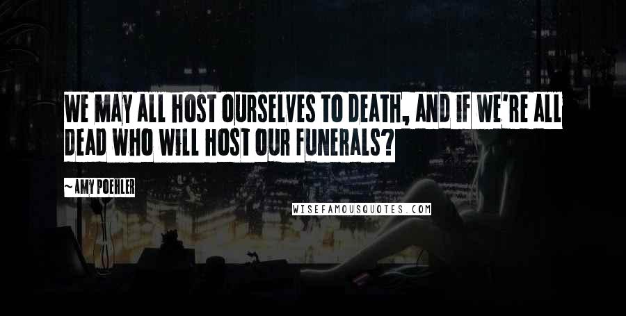 Amy Poehler Quotes: We may all host ourselves to death, and if we're all dead who will host our funerals?