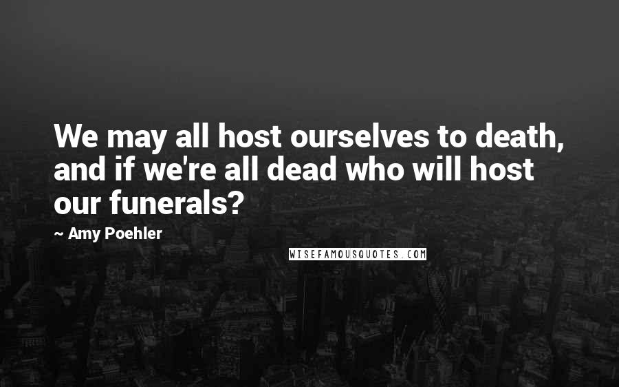 Amy Poehler Quotes: We may all host ourselves to death, and if we're all dead who will host our funerals?