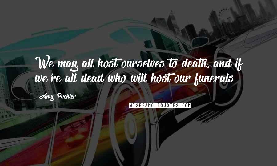 Amy Poehler Quotes: We may all host ourselves to death, and if we're all dead who will host our funerals?