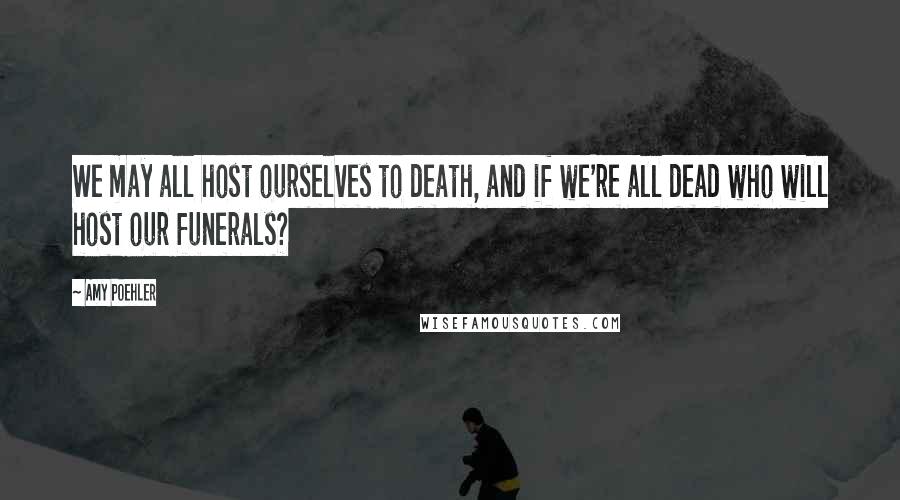 Amy Poehler Quotes: We may all host ourselves to death, and if we're all dead who will host our funerals?