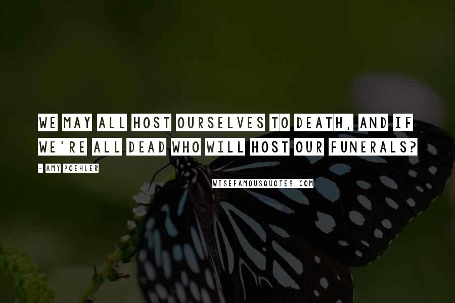 Amy Poehler Quotes: We may all host ourselves to death, and if we're all dead who will host our funerals?