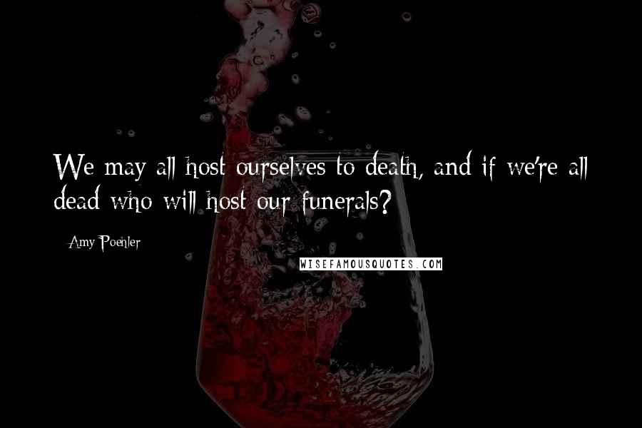 Amy Poehler Quotes: We may all host ourselves to death, and if we're all dead who will host our funerals?