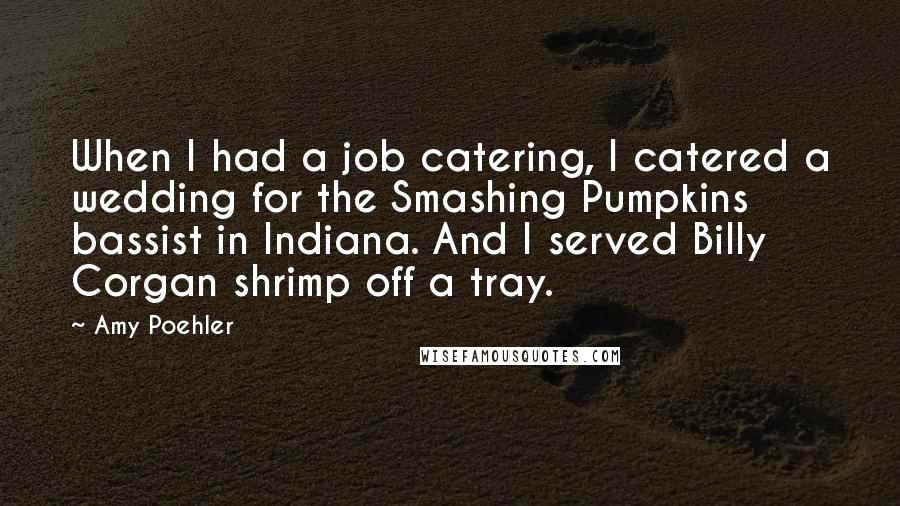 Amy Poehler Quotes: When I had a job catering, I catered a wedding for the Smashing Pumpkins bassist in Indiana. And I served Billy Corgan shrimp off a tray.