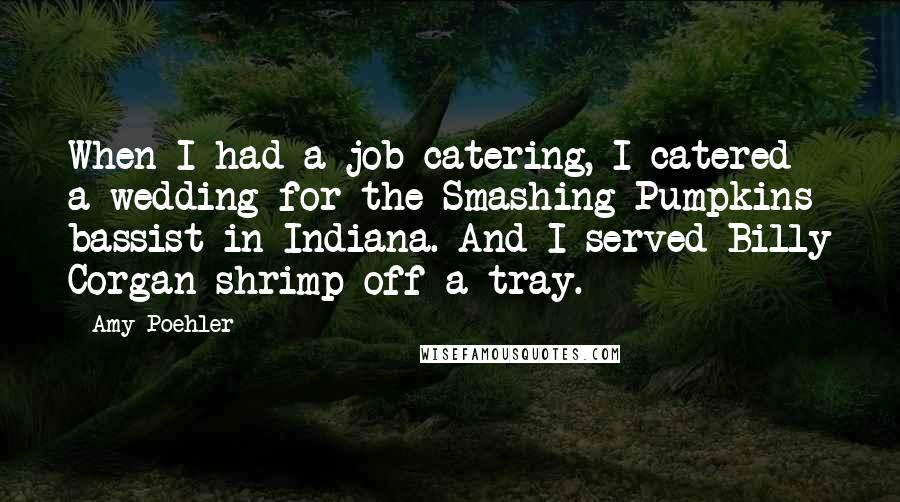 Amy Poehler Quotes: When I had a job catering, I catered a wedding for the Smashing Pumpkins bassist in Indiana. And I served Billy Corgan shrimp off a tray.