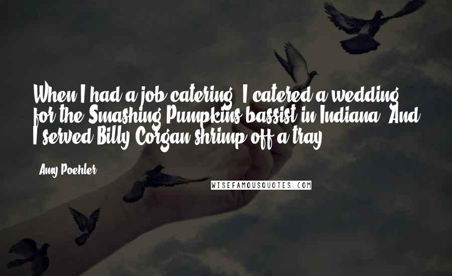 Amy Poehler Quotes: When I had a job catering, I catered a wedding for the Smashing Pumpkins bassist in Indiana. And I served Billy Corgan shrimp off a tray.