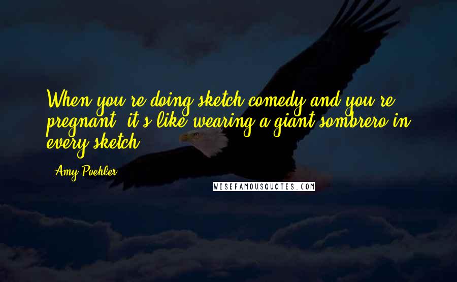 Amy Poehler Quotes: When you're doing sketch comedy and you're pregnant, it's like wearing a giant sombrero in every sketch.