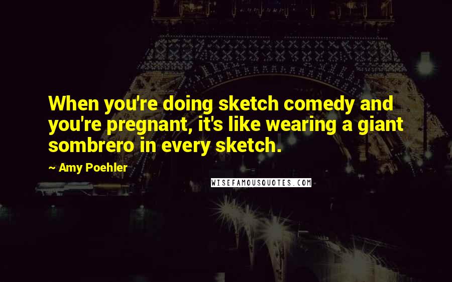 Amy Poehler Quotes: When you're doing sketch comedy and you're pregnant, it's like wearing a giant sombrero in every sketch.