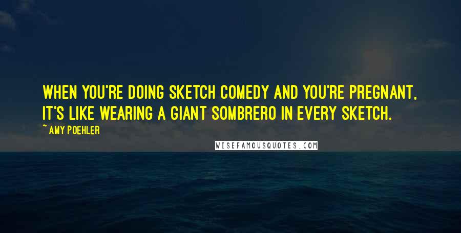 Amy Poehler Quotes: When you're doing sketch comedy and you're pregnant, it's like wearing a giant sombrero in every sketch.