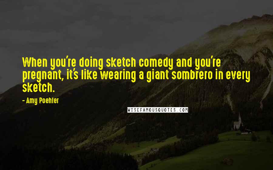 Amy Poehler Quotes: When you're doing sketch comedy and you're pregnant, it's like wearing a giant sombrero in every sketch.