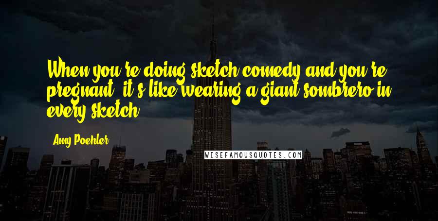 Amy Poehler Quotes: When you're doing sketch comedy and you're pregnant, it's like wearing a giant sombrero in every sketch.