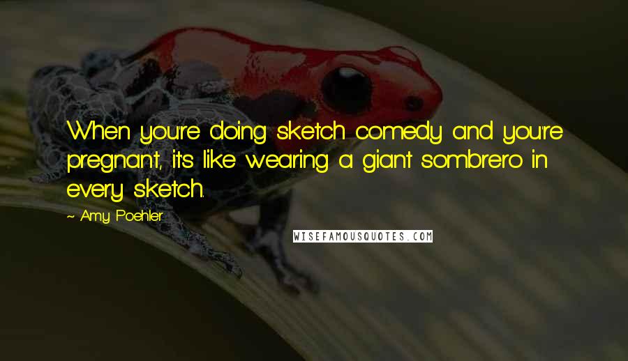 Amy Poehler Quotes: When you're doing sketch comedy and you're pregnant, it's like wearing a giant sombrero in every sketch.