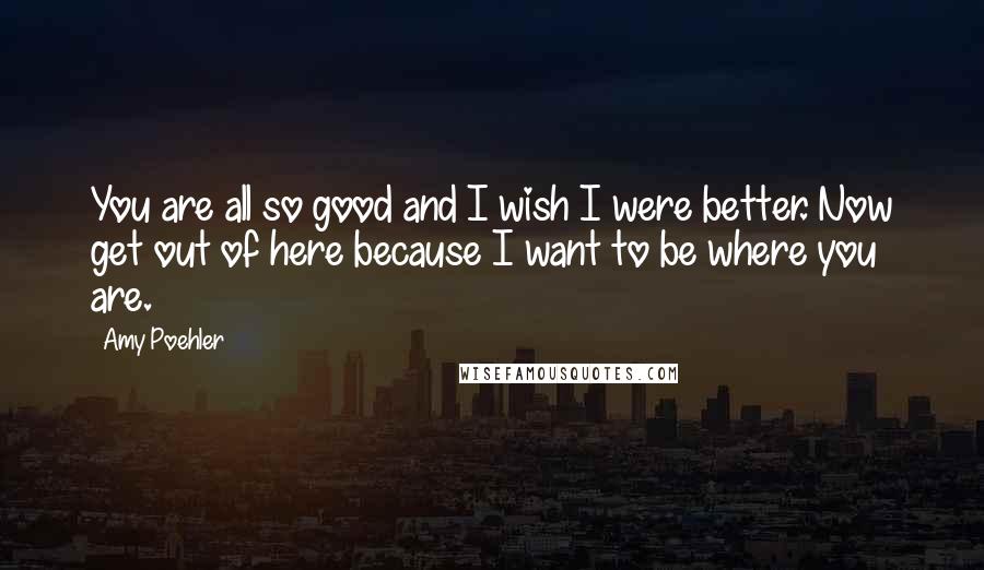 Amy Poehler Quotes: You are all so good and I wish I were better. Now get out of here because I want to be where you are.