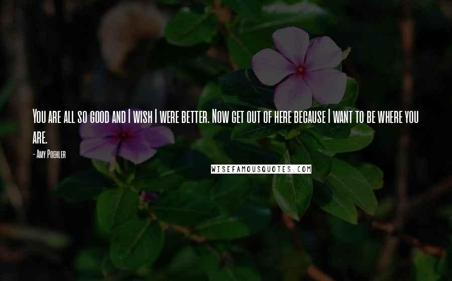 Amy Poehler Quotes: You are all so good and I wish I were better. Now get out of here because I want to be where you are.