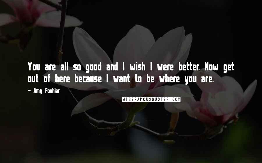 Amy Poehler Quotes: You are all so good and I wish I were better. Now get out of here because I want to be where you are.