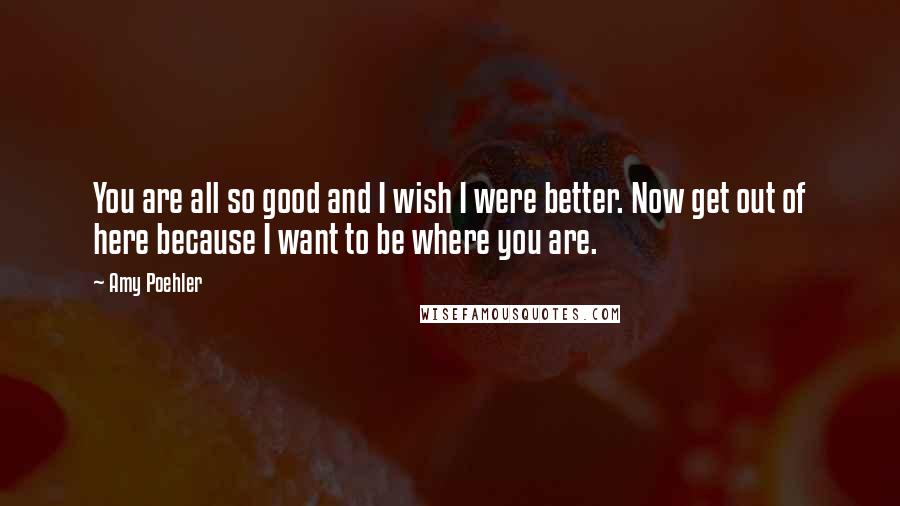 Amy Poehler Quotes: You are all so good and I wish I were better. Now get out of here because I want to be where you are.