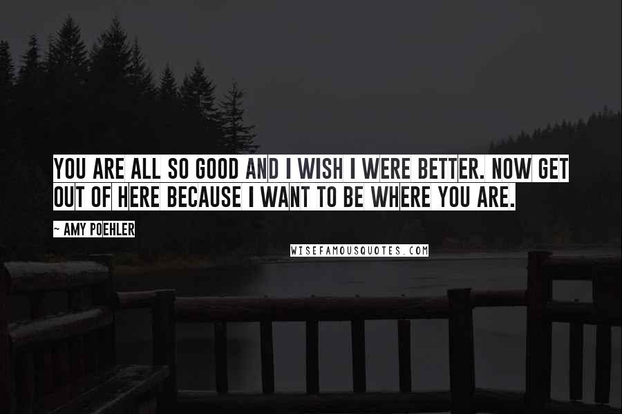 Amy Poehler Quotes: You are all so good and I wish I were better. Now get out of here because I want to be where you are.