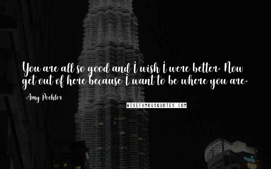 Amy Poehler Quotes: You are all so good and I wish I were better. Now get out of here because I want to be where you are.