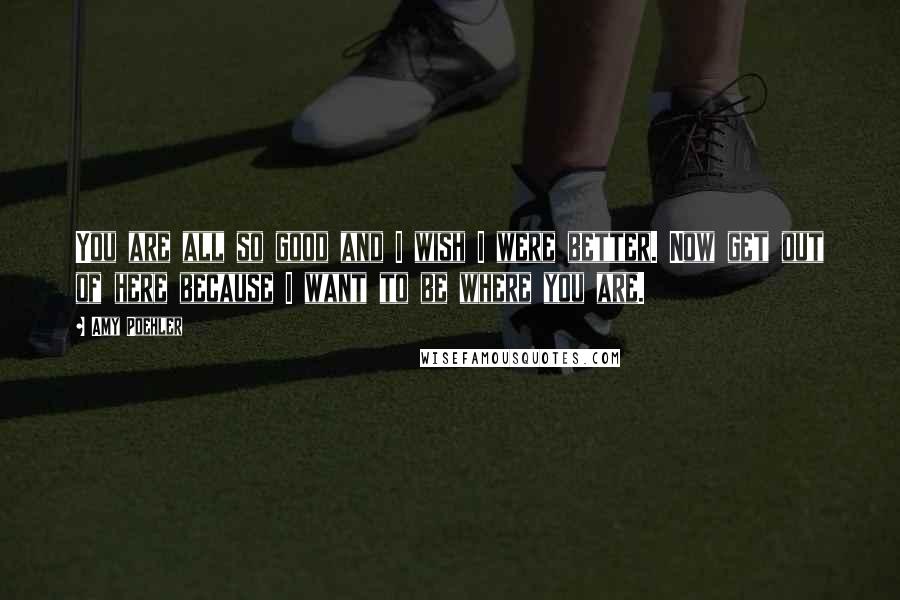 Amy Poehler Quotes: You are all so good and I wish I were better. Now get out of here because I want to be where you are.