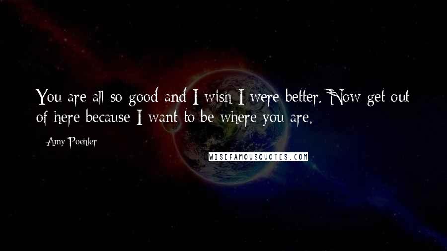 Amy Poehler Quotes: You are all so good and I wish I were better. Now get out of here because I want to be where you are.