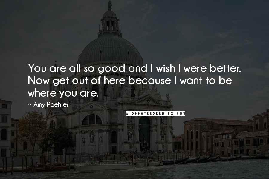 Amy Poehler Quotes: You are all so good and I wish I were better. Now get out of here because I want to be where you are.
