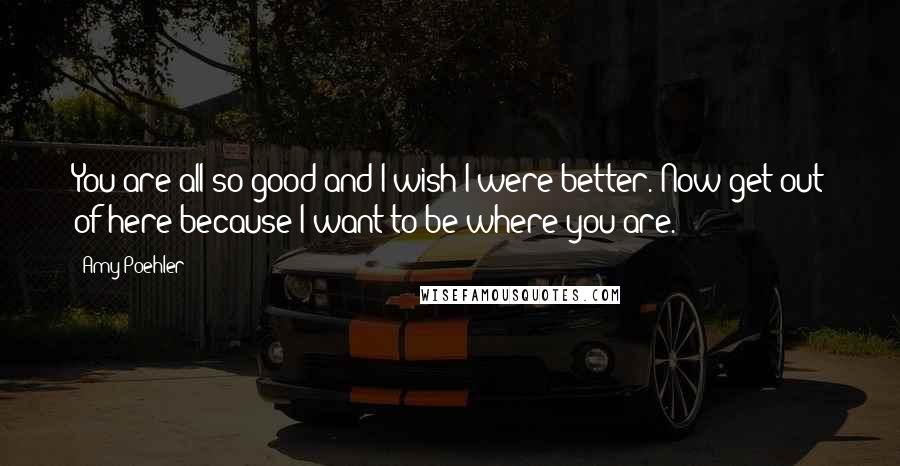 Amy Poehler Quotes: You are all so good and I wish I were better. Now get out of here because I want to be where you are.