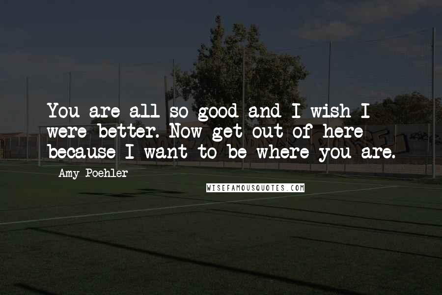 Amy Poehler Quotes: You are all so good and I wish I were better. Now get out of here because I want to be where you are.