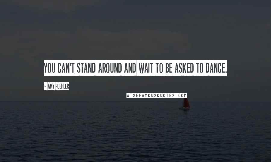 Amy Poehler Quotes: You can't stand around and wait to be asked to dance.