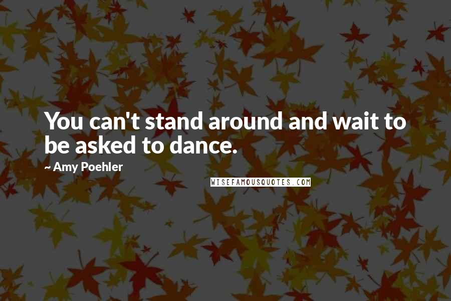 Amy Poehler Quotes: You can't stand around and wait to be asked to dance.