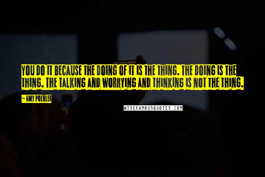Amy Poehler Quotes: You do it because the doing of it is the thing. The doing is the thing. The talking and worrying and thinking is not the thing.