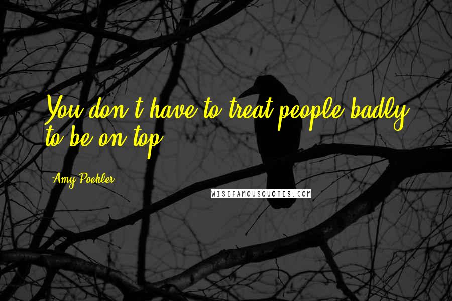 Amy Poehler Quotes: You don't have to treat people badly to be on top.