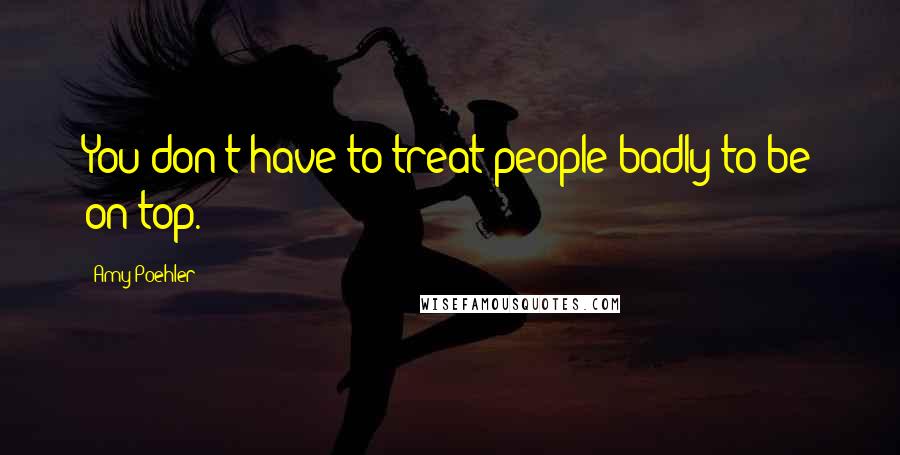 Amy Poehler Quotes: You don't have to treat people badly to be on top.