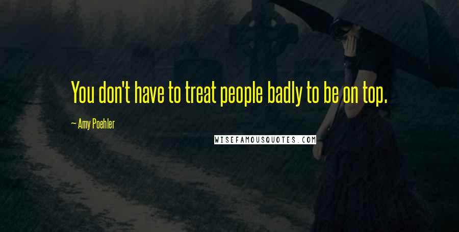 Amy Poehler Quotes: You don't have to treat people badly to be on top.