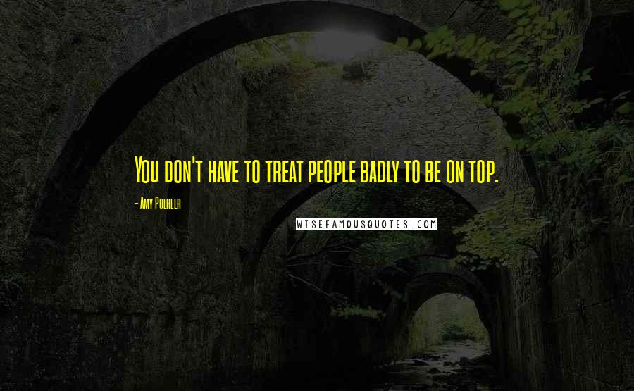 Amy Poehler Quotes: You don't have to treat people badly to be on top.