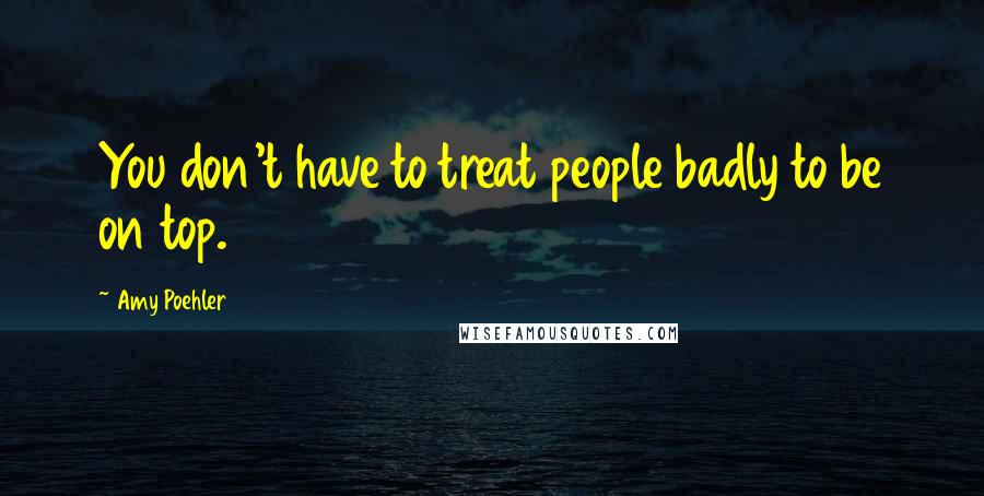 Amy Poehler Quotes: You don't have to treat people badly to be on top.