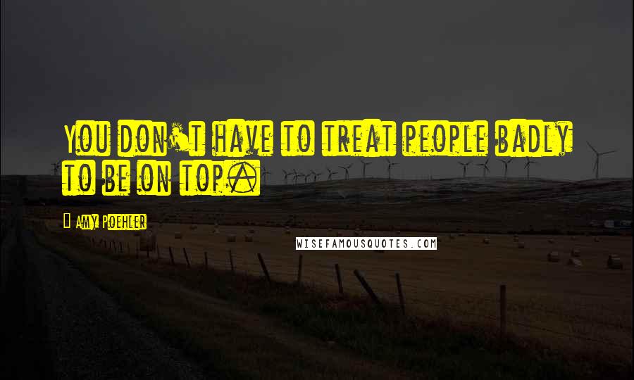 Amy Poehler Quotes: You don't have to treat people badly to be on top.