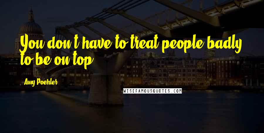 Amy Poehler Quotes: You don't have to treat people badly to be on top.