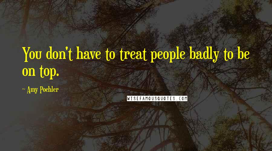 Amy Poehler Quotes: You don't have to treat people badly to be on top.