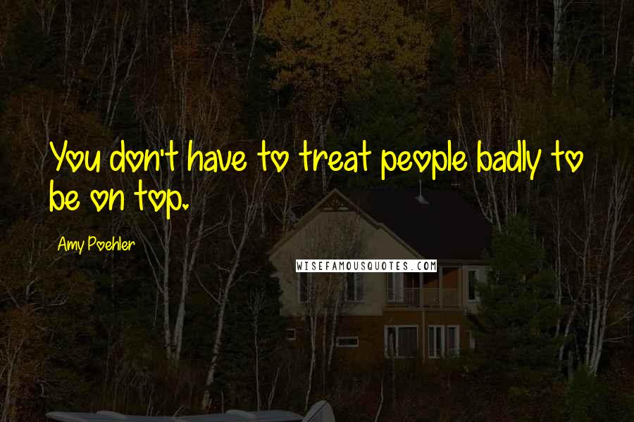 Amy Poehler Quotes: You don't have to treat people badly to be on top.
