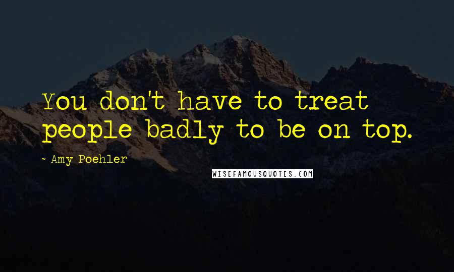 Amy Poehler Quotes: You don't have to treat people badly to be on top.