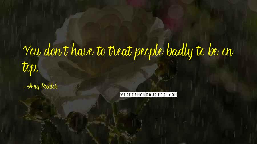 Amy Poehler Quotes: You don't have to treat people badly to be on top.