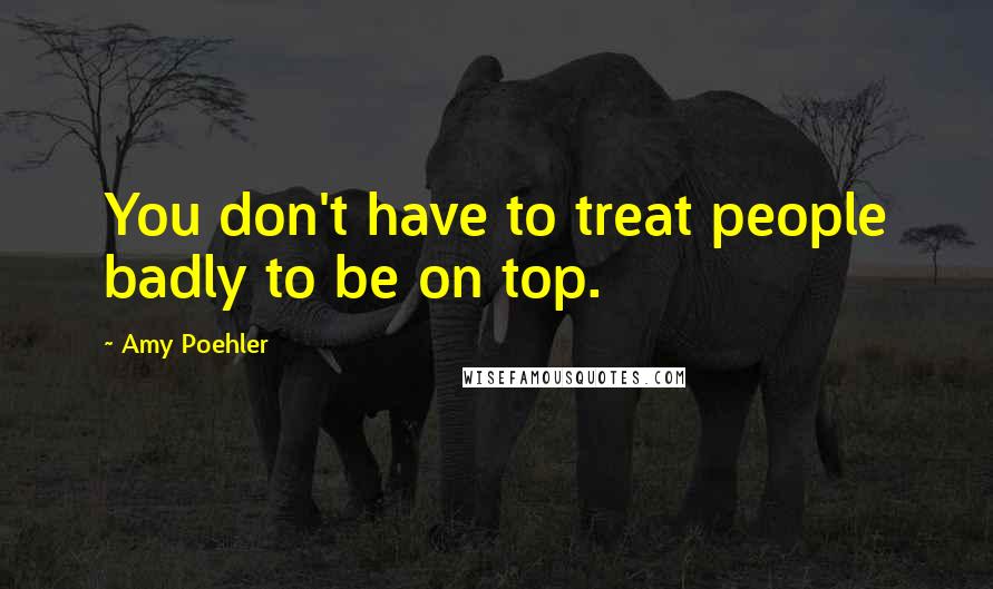 Amy Poehler Quotes: You don't have to treat people badly to be on top.