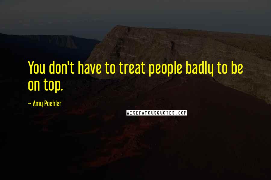 Amy Poehler Quotes: You don't have to treat people badly to be on top.