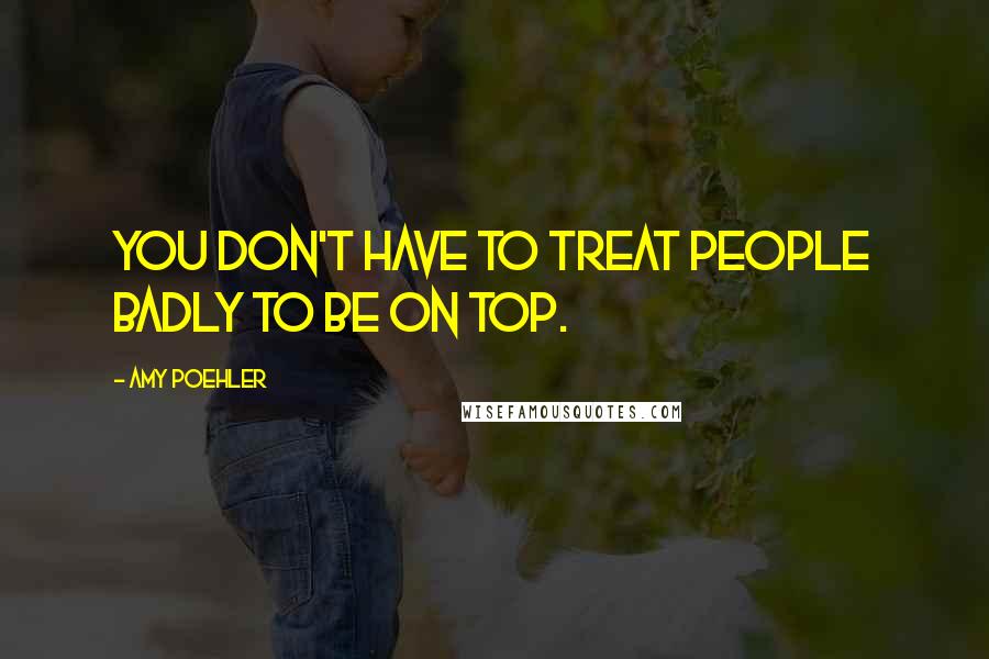 Amy Poehler Quotes: You don't have to treat people badly to be on top.