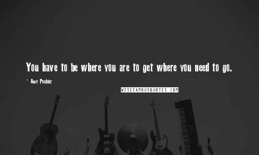 Amy Poehler Quotes: You have to be where you are to get where you need to go.