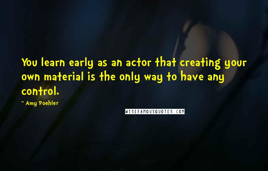 Amy Poehler Quotes: You learn early as an actor that creating your own material is the only way to have any control.